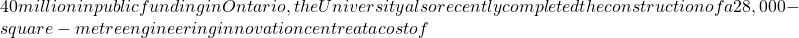 40 million in public funding in Ontario, the University also recently completed the construction of a 28,000-square-metre engineering innovation centre at a cost of