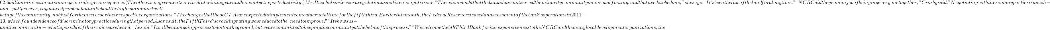 62.6 billion in investments in one year is a huge consequence. (The other two agreements arrived later in the year and have not yet reported activity.) Mr. Busch also views cra regulation as a citizen`s rights issue. "There is no doubt that the banks have not served the minority community on an equal footing, and that needs to be done," she says. "It`s been the law of the land for a long time." "NCRC did the yeoman job of bringing everyone together," Crosby said. "Negotiating with these many parties is a push-and-pull process, so you need people who think about the highest and most well-being of the community, not just for themselves or their respective organizations." The changes that these CFAs are expected to implement come at a crucial time for the fifth third. Earlier this month, the Federal Reserve released an assessment of the bank`s operations in 2011-13, which found evidence of discriminatory practices during that period. As a result, the Fifth Third`s cracking rating was reduced to the "need to improve." "It shows us - and the community - what is possible if their voices are heard," he said. "It will be an ongoing process to do it on the ground, but we are committed to keeping the community at the helm of this process." "We welcome the 5th Third Bank for its responsiveness to the NCRC and the many local development organizations, the